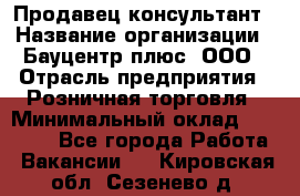 Продавец-консультант › Название организации ­ Бауцентр плюс, ООО › Отрасль предприятия ­ Розничная торговля › Минимальный оклад ­ 22 500 - Все города Работа » Вакансии   . Кировская обл.,Сезенево д.